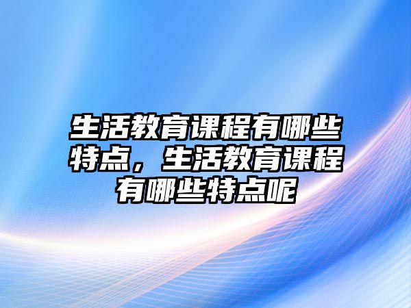 生活教育課程有哪些特點(diǎn)，生活教育課程有哪些特點(diǎn)呢