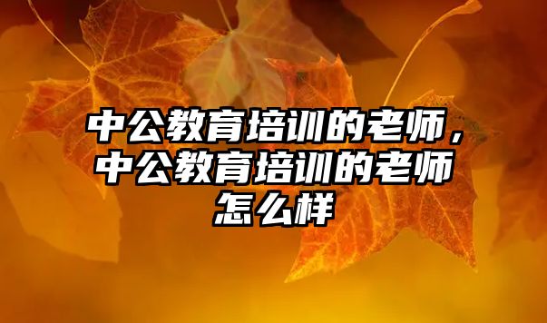 中公教育培訓(xùn)的老師，中公教育培訓(xùn)的老師怎么樣