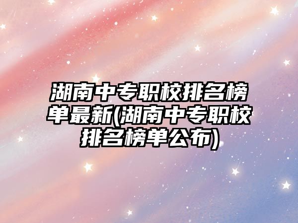 湖南中專職校排名榜單最新(湖南中專職校排名榜單公布)