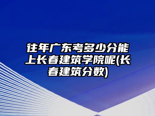 往年廣東考多少分能上長春建筑學(xué)院呢(長春建筑分?jǐn)?shù))