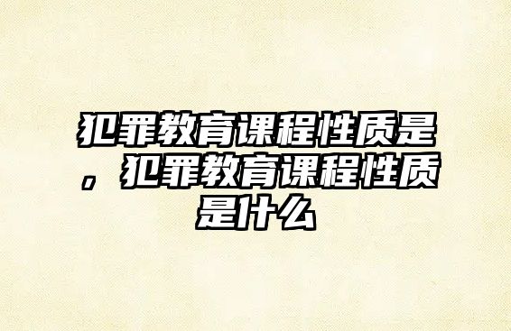 犯罪教育課程性質(zhì)是，犯罪教育課程性質(zhì)是什么