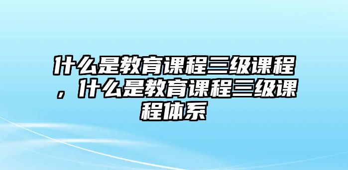 什么是教育課程三級課程，什么是教育課程三級課程體系