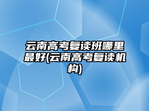 云南高考復讀班哪里最好(云南高考復讀機構(gòu))