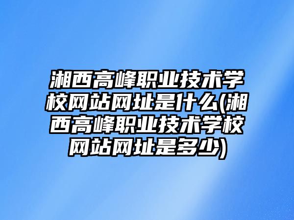 湘西高峰職業(yè)技術學校網站網址是什么(湘西高峰職業(yè)技術學校網站網址是多少)