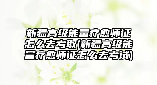 新疆高級能量療愈師證怎么去考取(新疆高級能量療愈師證怎么去考試)