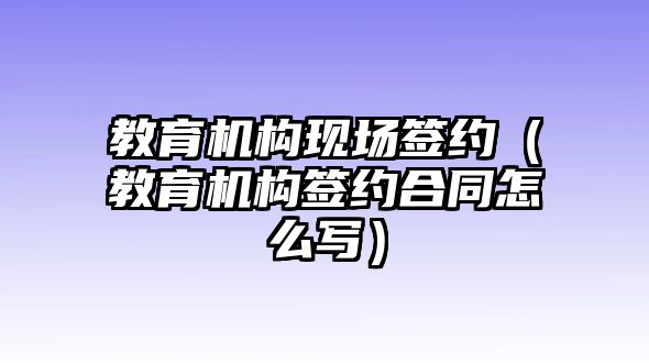 教育機(jī)構(gòu)現(xiàn)場(chǎng)簽約（教育機(jī)構(gòu)簽約合同怎么寫）