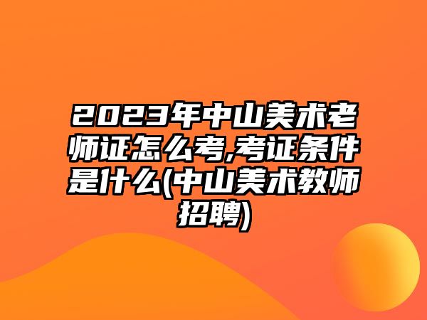 2023年中山美術(shù)老師證怎么考,考證條件是什么(中山美術(shù)教師招聘)