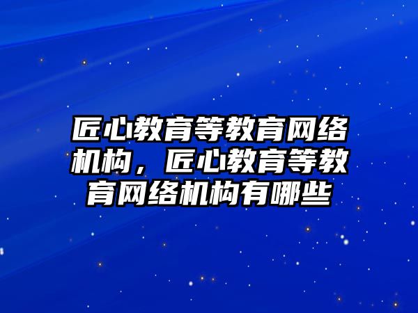 匠心教育等教育網(wǎng)絡(luò)機(jī)構(gòu)，匠心教育等教育網(wǎng)絡(luò)機(jī)構(gòu)有哪些