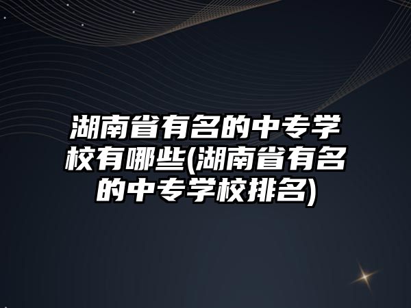 湖南省有名的中專學校有哪些(湖南省有名的中專學校排名)