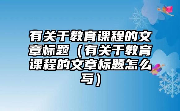 有關于教育課程的文章標題（有關于教育課程的文章標題怎么寫）