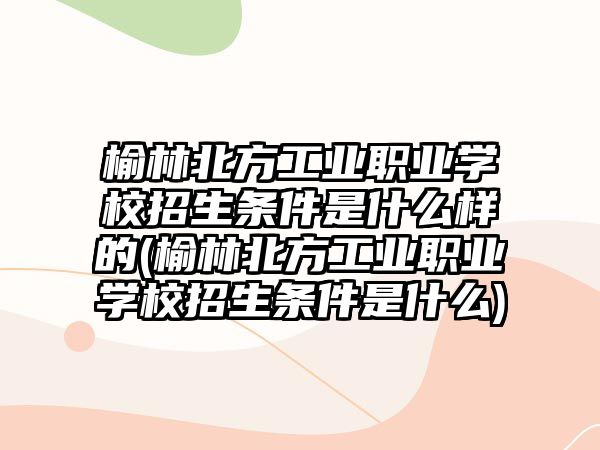 榆林北方工業(yè)職業(yè)學(xué)校招生條件是什么樣的(榆林北方工業(yè)職業(yè)學(xué)校招生條件是什么)