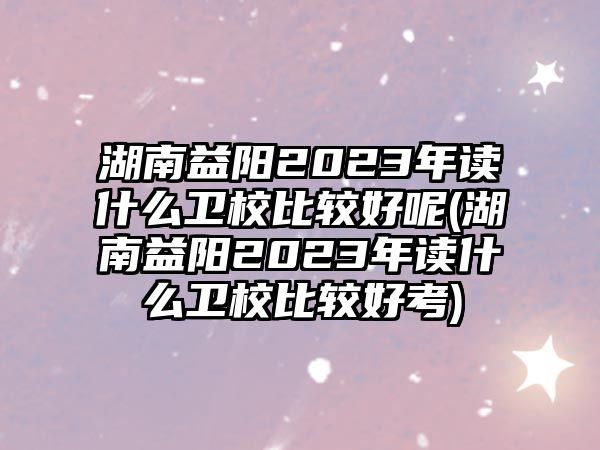 湖南益陽(yáng)2023年讀什么衛(wèi)校比較好呢(湖南益陽(yáng)2023年讀什么衛(wèi)校比較好考)