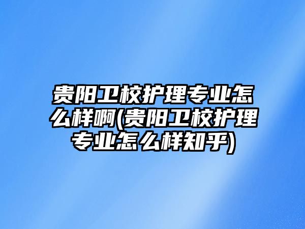 貴陽衛(wèi)校護理專業(yè)怎么樣啊(貴陽衛(wèi)校護理專業(yè)怎么樣知乎)