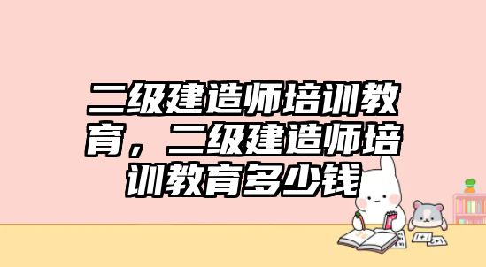 二級建造師培訓(xùn)教育，二級建造師培訓(xùn)教育多少錢