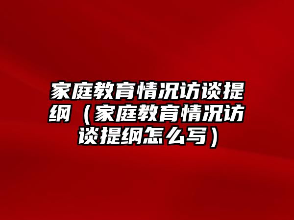 家庭教育情況訪談提綱（家庭教育情況訪談提綱怎么寫）