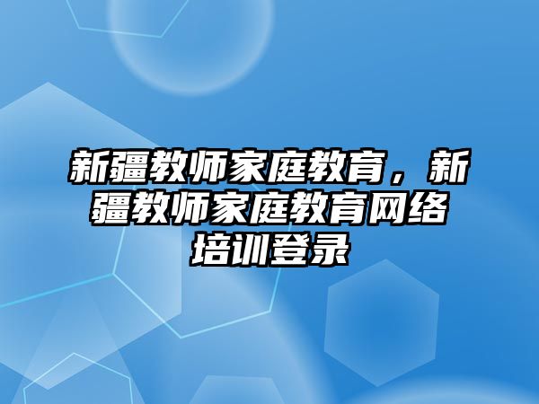 新疆教師家庭教育，新疆教師家庭教育網(wǎng)絡(luò)培訓登錄