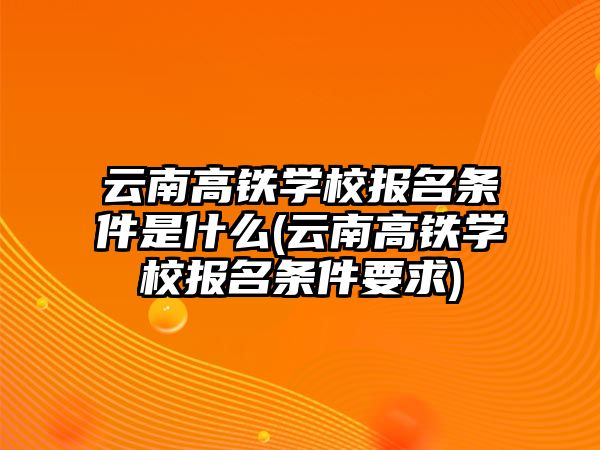 云南高鐵學校報名條件是什么(云南高鐵學校報名條件要求)