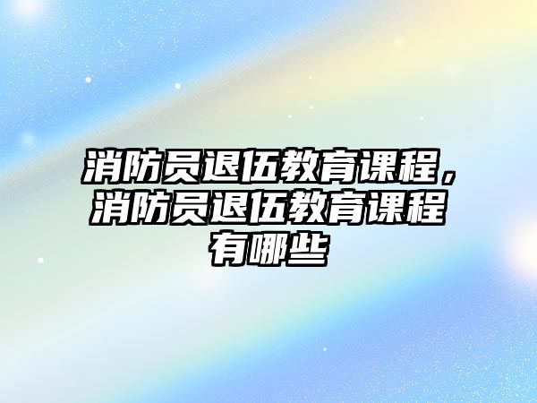 消防員退伍教育課程，消防員退伍教育課程有哪些