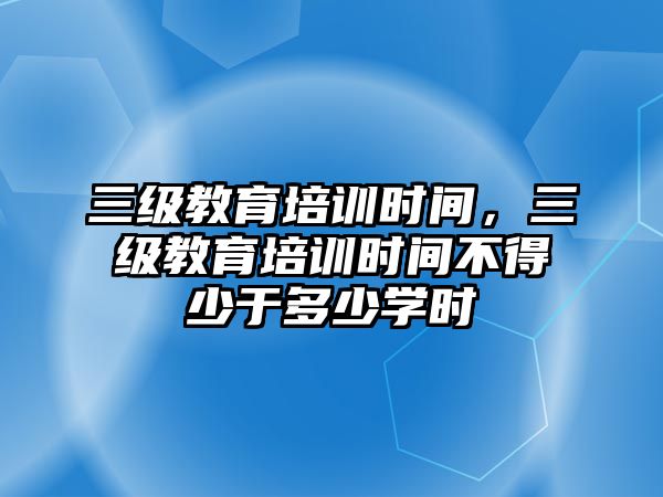 三級教育培訓時間，三級教育培訓時間不得少于多少學時