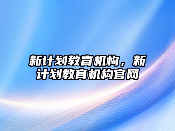 新計劃教育機構(gòu)，新計劃教育機構(gòu)官網(wǎng)