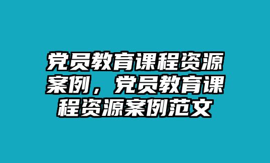 黨員教育課程資源案例，黨員教育課程資源案例范文