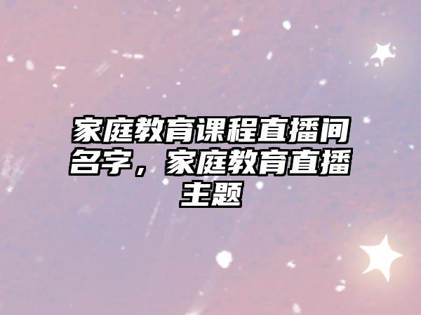 家庭教育課程直播間名字，家庭教育直播主題