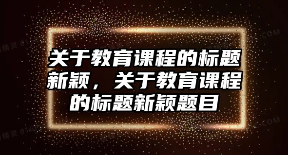 關(guān)于教育課程的標(biāo)題新穎，關(guān)于教育課程的標(biāo)題新穎題目