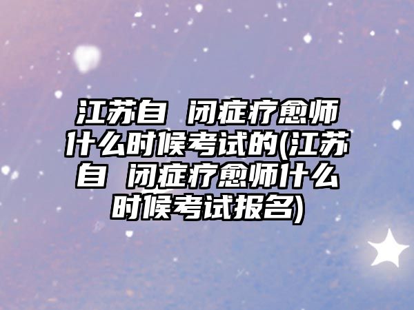 江蘇自 閉癥療愈師什么時候考試的(江蘇自 閉癥療愈師什么時候考試報名)