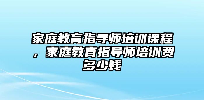 家庭教育指導(dǎo)師培訓(xùn)課程，家庭教育指導(dǎo)師培訓(xùn)費(fèi)多少錢