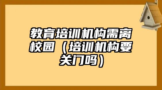 教育培訓(xùn)機(jī)構(gòu)需離校園（培訓(xùn)機(jī)構(gòu)要關(guān)門嗎）