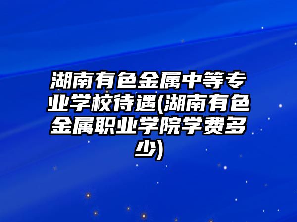 湖南有色金屬中等專業(yè)學(xué)校待遇(湖南有色金屬職業(yè)學(xué)院學(xué)費多少)