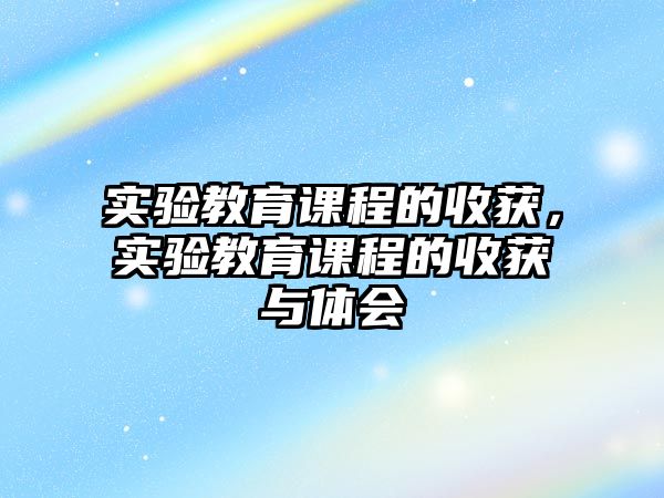 實(shí)驗(yàn)教育課程的收獲，實(shí)驗(yàn)教育課程的收獲與體會