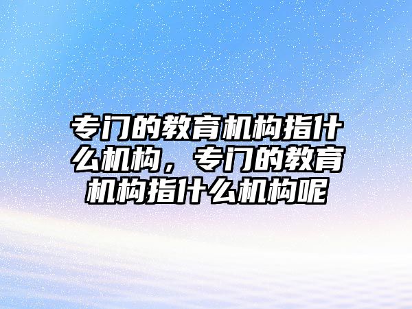 專門的教育機構(gòu)指什么機構(gòu)，專門的教育機構(gòu)指什么機構(gòu)呢