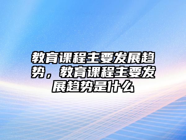 教育課程主要發(fā)展趨勢，教育課程主要發(fā)展趨勢是什么