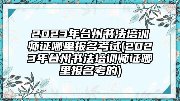 2023年臺州書法培訓師證哪里報名考試(2023年臺州書法培訓師證哪里報名考的)