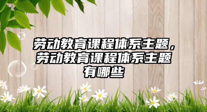 勞動教育課程體系主題，勞動教育課程體系主題有哪些