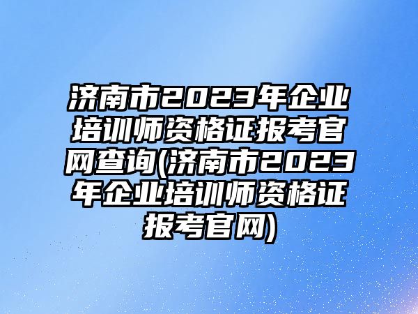 濟(jì)南市2023年企業(yè)培訓(xùn)師資格證報(bào)考官網(wǎng)查詢(xún)(濟(jì)南市2023年企業(yè)培訓(xùn)師資格證報(bào)考官網(wǎng))