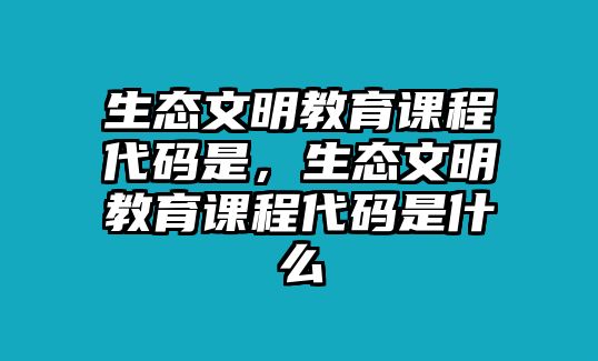 生態(tài)文明教育課程代碼是，生態(tài)文明教育課程代碼是什么