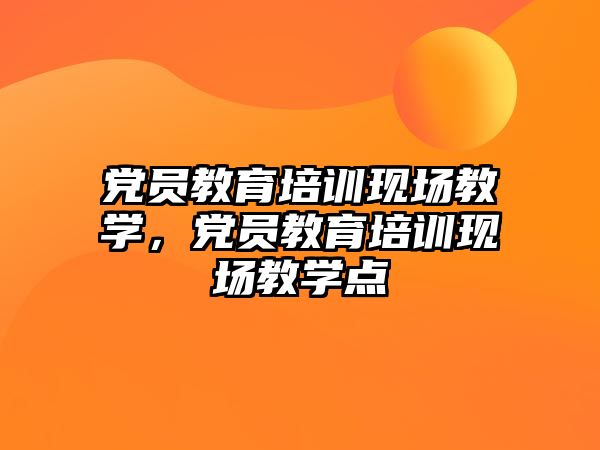 黨員教育培訓(xùn)現(xiàn)場教學(xué)，黨員教育培訓(xùn)現(xiàn)場教學(xué)點