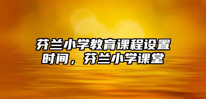 芬蘭小學(xué)教育課程設(shè)置時間，芬蘭小學(xué)課堂