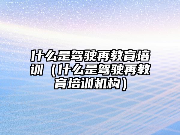 什么是駕駛再教育培訓(xùn)（什么是駕駛再教育培訓(xùn)機(jī)構(gòu)）