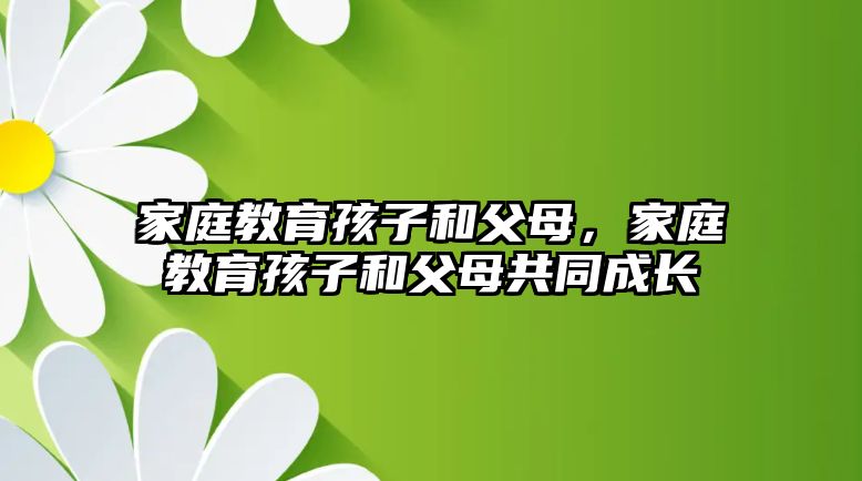 家庭教育孩子和父母，家庭教育孩子和父母共同成長