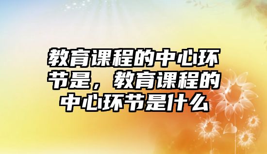 教育課程的中心環(huán)節(jié)是，教育課程的中心環(huán)節(jié)是什么