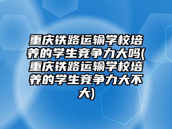 重慶鐵路運輸學校培養(yǎng)的學生競爭力大嗎(重慶鐵路運輸學校培養(yǎng)的學生競爭力大不大)