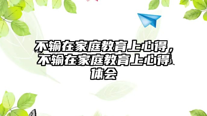 不輸在家庭教育上心得，不輸在家庭教育上心得體會(huì)