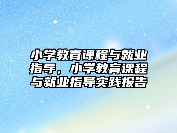 小學(xué)教育課程與就業(yè)指導(dǎo)，小學(xué)教育課程與就業(yè)指導(dǎo)實(shí)踐報(bào)告