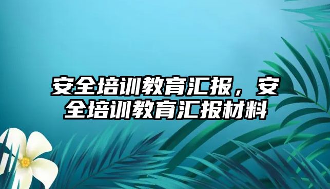 安全培訓(xùn)教育匯報，安全培訓(xùn)教育匯報材料