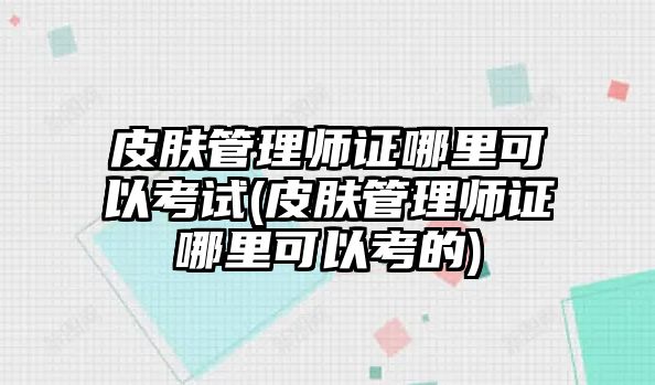 皮膚管理師證哪里可以考試(皮膚管理師證哪里可以考的)