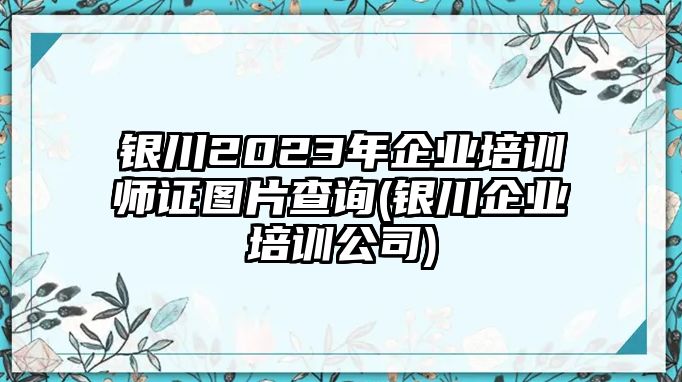 銀川2023年企業(yè)培訓(xùn)師證圖片查詢(銀川企業(yè)培訓(xùn)公司)