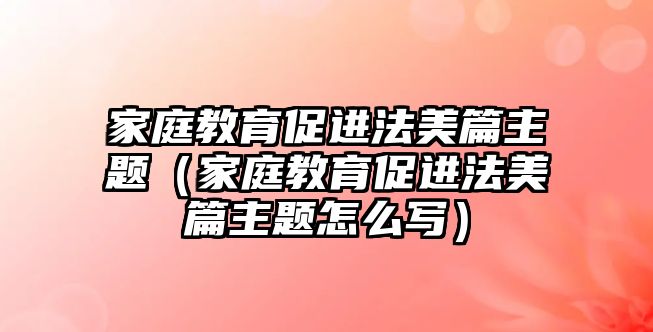 家庭教育促進(jìn)法美篇主題（家庭教育促進(jìn)法美篇主題怎么寫）